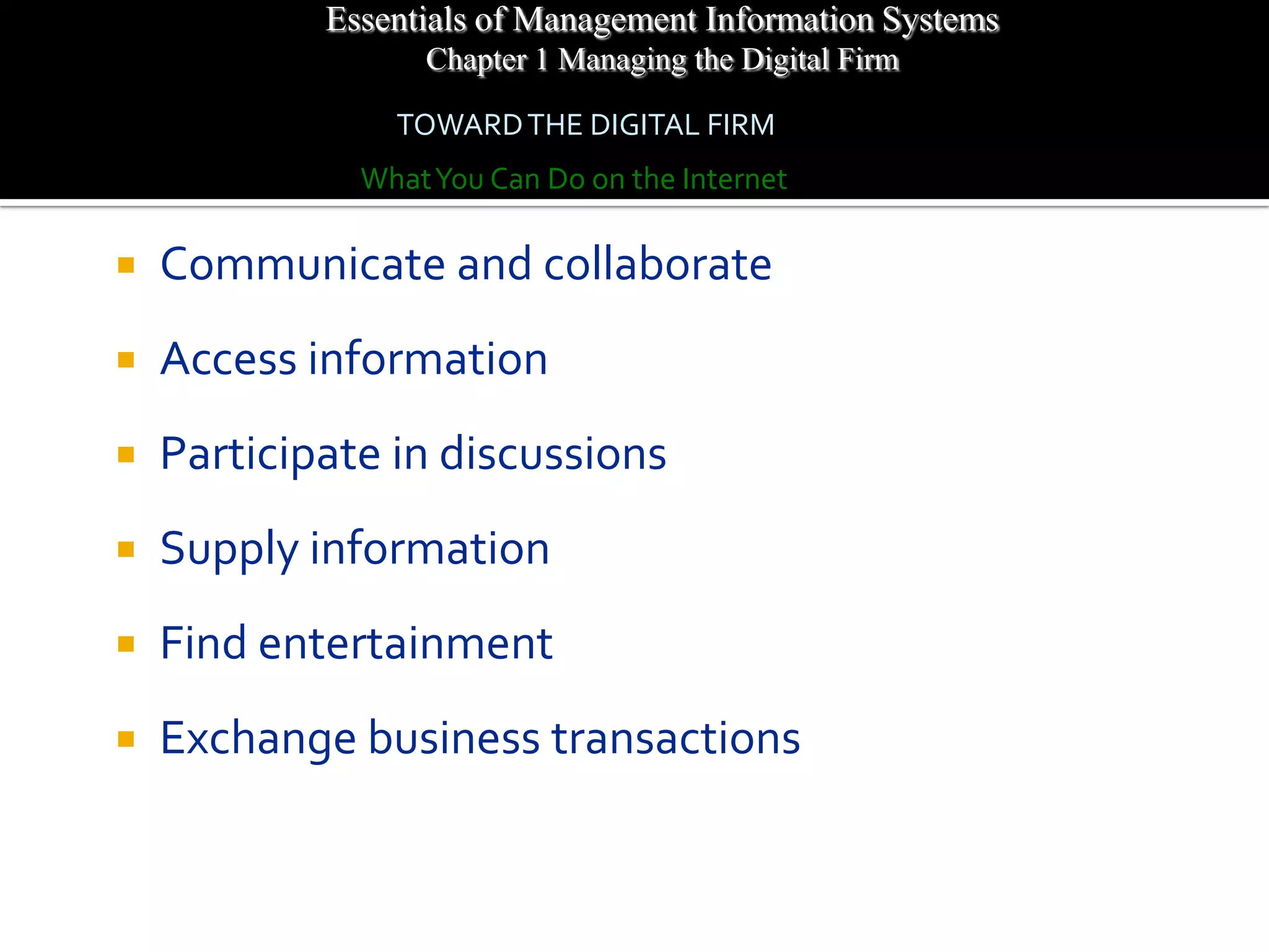 Essentials of Management Information Systems
                  Chapter 1 Managing the Digital Firm

                TOWARD THE DIGITAL FIRM
              What You Can Do on the Internet

   Communicate and collaborate
   Access information
   Participate in discussions
   Supply information
   Find entertainment
   Exchange business transactions
 