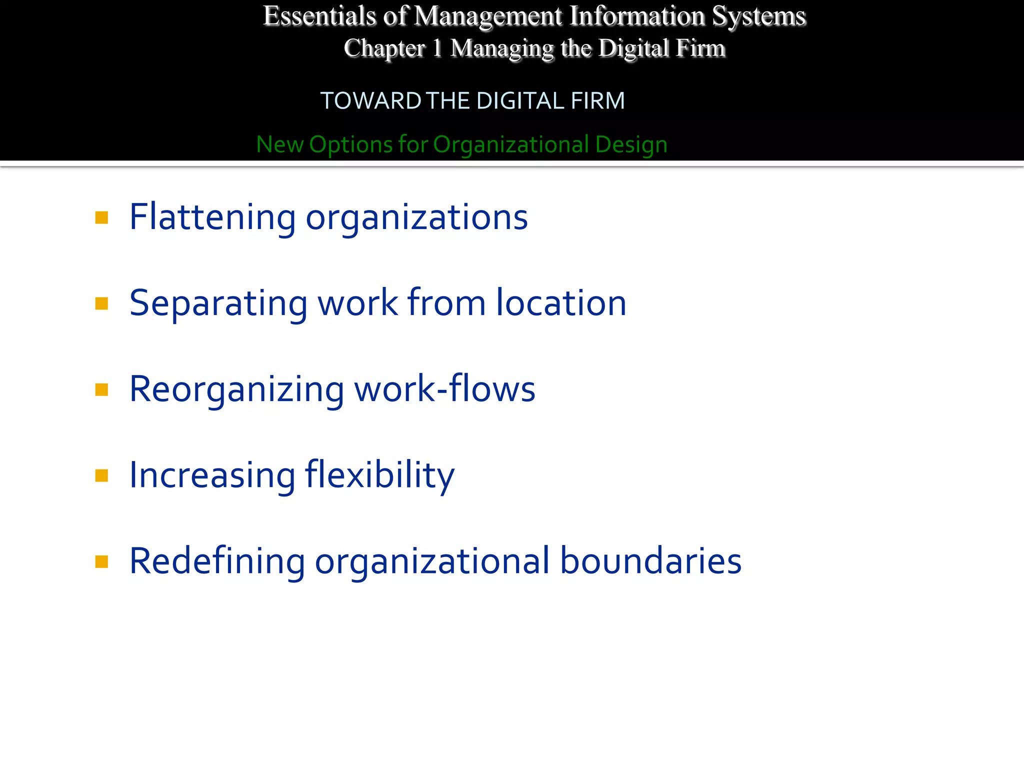 Essentials of Management Information Systems
                   Chapter 1 Managing the Digital Firm

                 TOWARD THE DIGITAL FIRM
            New Options for Organizational Design


   Flattening organizations

   Separating work from location

   Reorganizing work-flows

   Increasing flexibility

   Redefining organizational boundaries
 