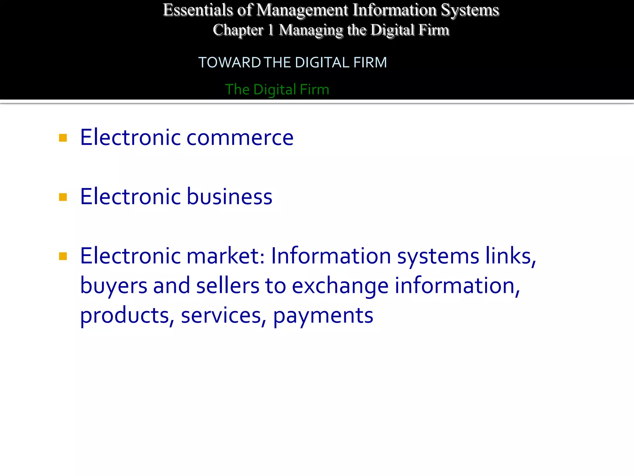 Essentials of Management Information Systems
                  Chapter 1 Managing the Digital Firm

                TOWARD THE DIGITAL FIRM
                    The Digital Firm


   Electronic commerce

   Electronic business

   Electronic market: Information systems links,
    buyers and sellers to exchange information,
    products, services, payments
 