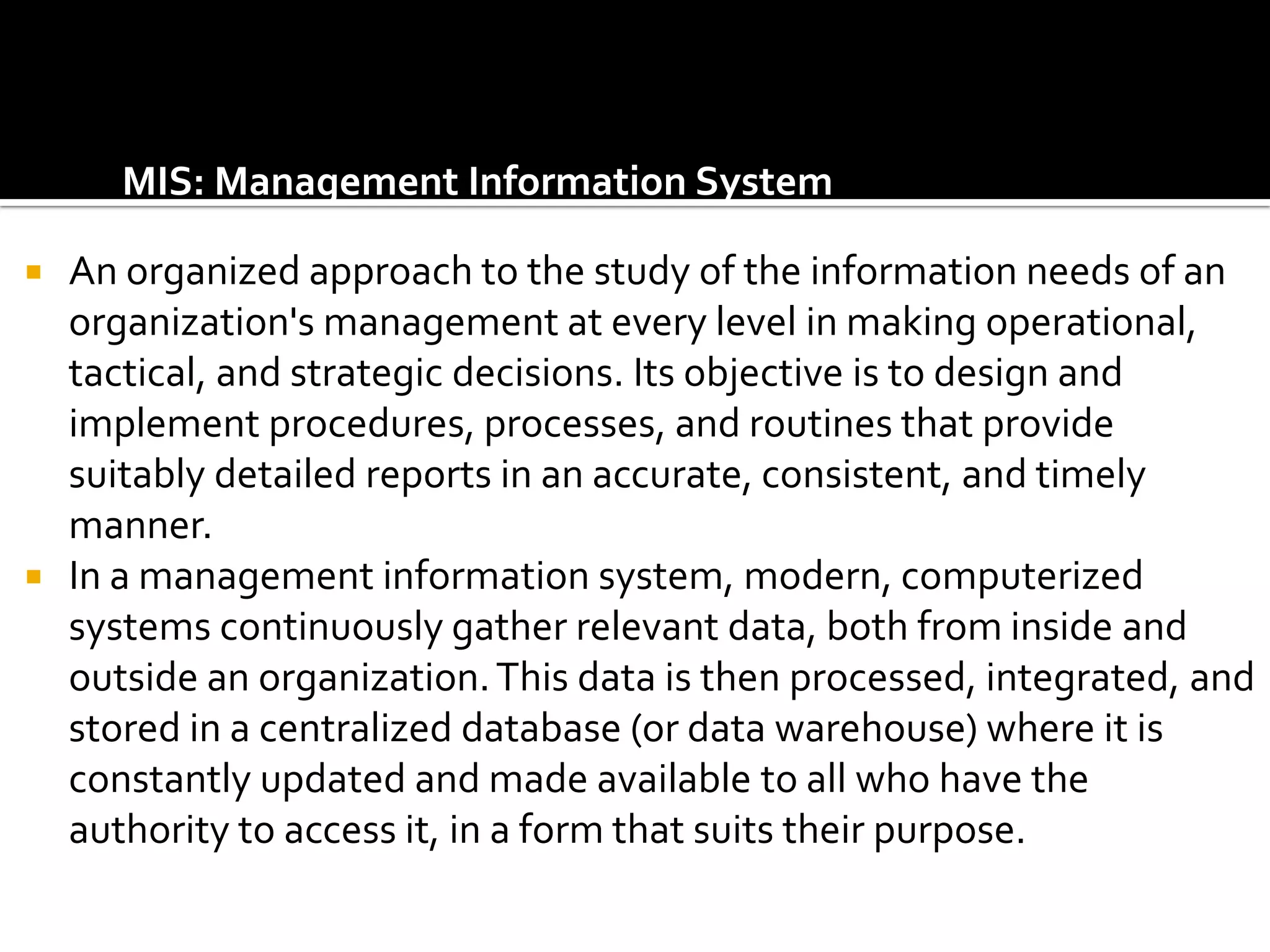MIS: Management Information System

   An organized approach to the study of the information needs of an
    organization's management at every level in making operational,
    tactical, and strategic decisions. Its objective is to design and
    implement procedures, processes, and routines that provide
    suitably detailed reports in an accurate, consistent, and timely
    manner.
   In a management information system, modern, computerized
    systems continuously gather relevant data, both from inside and
    outside an organization. This data is then processed, integrated, and
    stored in a centralized database (or data warehouse) where it is
    constantly updated and made available to all who have the
    authority to access it, in a form that suits their purpose.
 