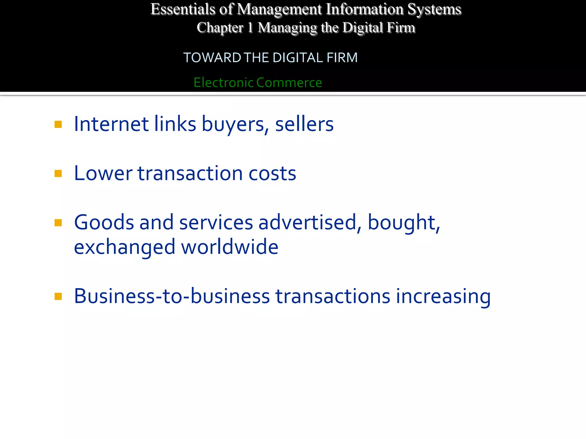 Essentials of Management Information Systems
                  Chapter 1 Managing the Digital Firm

                TOWARD THE DIGITAL FIRM
                  Electronic Commerce


   Internet links buyers, sellers

   Lower transaction costs

   Goods and services advertised, bought,
    exchanged worldwide

   Business-to-business transactions increasing
 