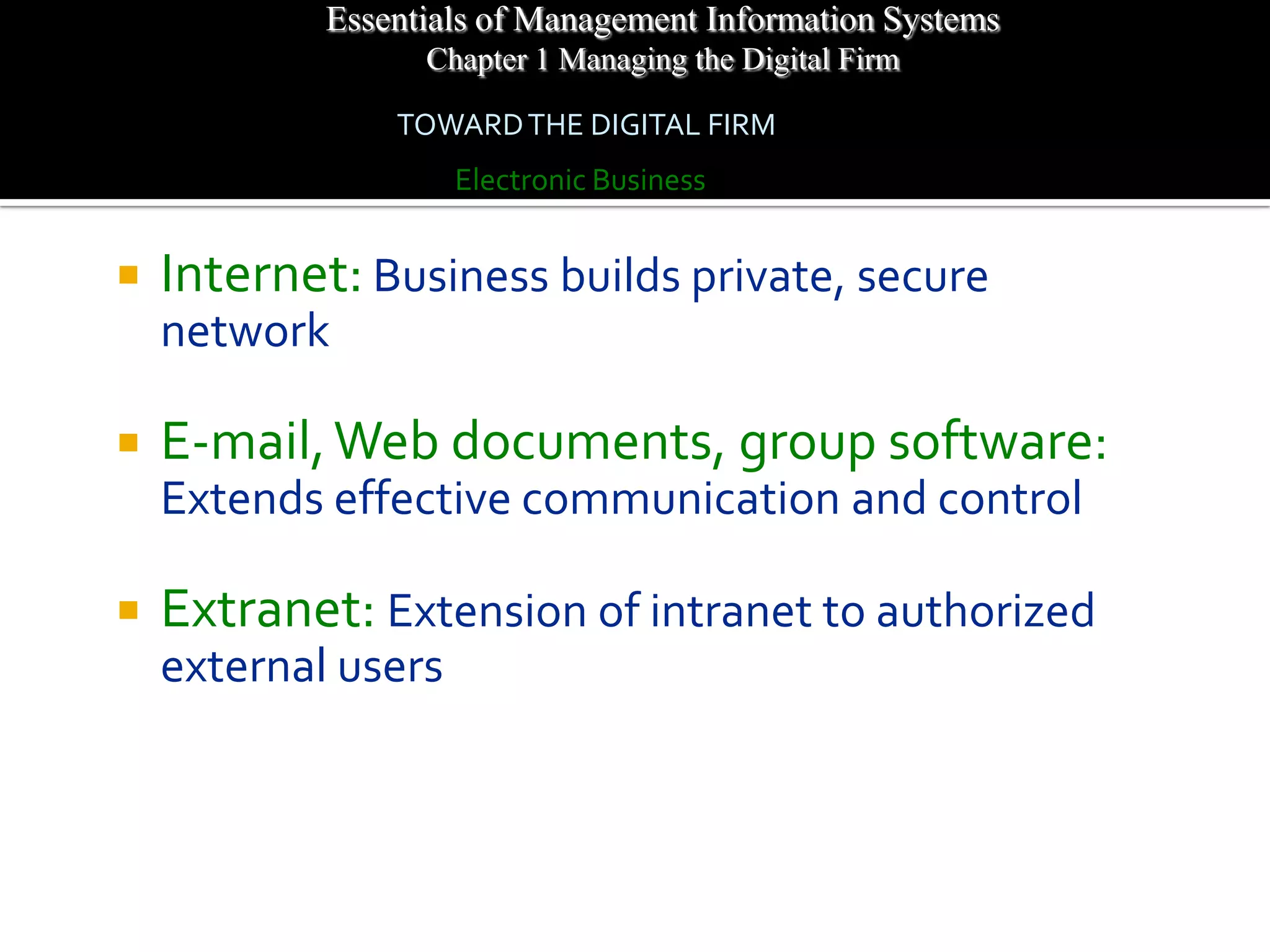 Essentials of Management Information Systems
                  Chapter 1 Managing the Digital Firm

                TOWARD THE DIGITAL FIRM
                     Electronic Business


   Internet: Business builds private, secure
    network

   E-mail, Web documents, group software:
    Extends effective communication and control

   Extranet: Extension of intranet to authorized
    external users
 