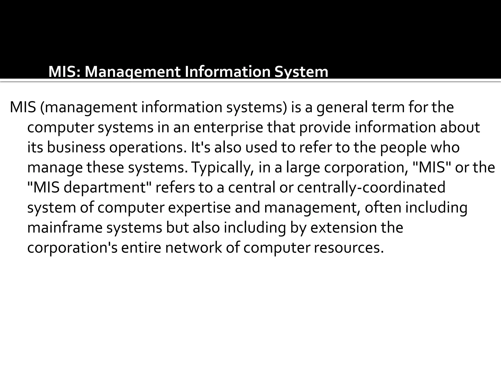 MIS: Management Information System

MIS (management information systems) is a general term for the
  computer systems in an enterprise that provide information about
  its business operations. It's also used to refer to the people who
  manage these systems. Typically, in a large corporation, "MIS" or the
  "MIS department" refers to a central or centrally-coordinated
  system of computer expertise and management, often including
  mainframe systems but also including by extension the
  corporation's entire network of computer resources.
 