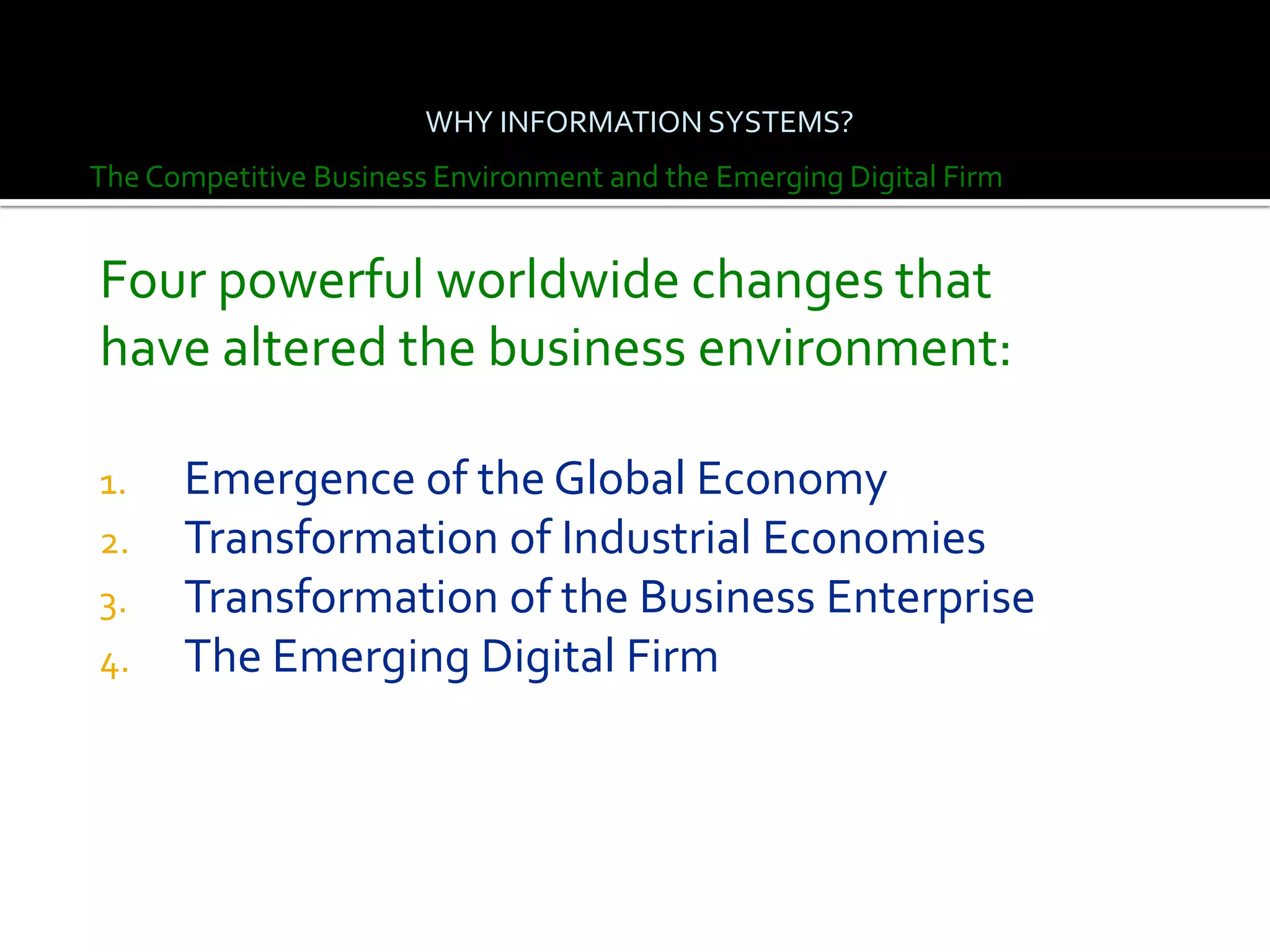 WHY INFORMATION SYSTEMS?
The Competitive Business Environment and the Emerging Digital Firm


Four powerful worldwide changes that
have altered the business environment:

1.    Emergence of the Global Economy
2.    Transformation of Industrial Economies
3.    Transformation of the Business Enterprise
4.    The Emerging Digital Firm
 