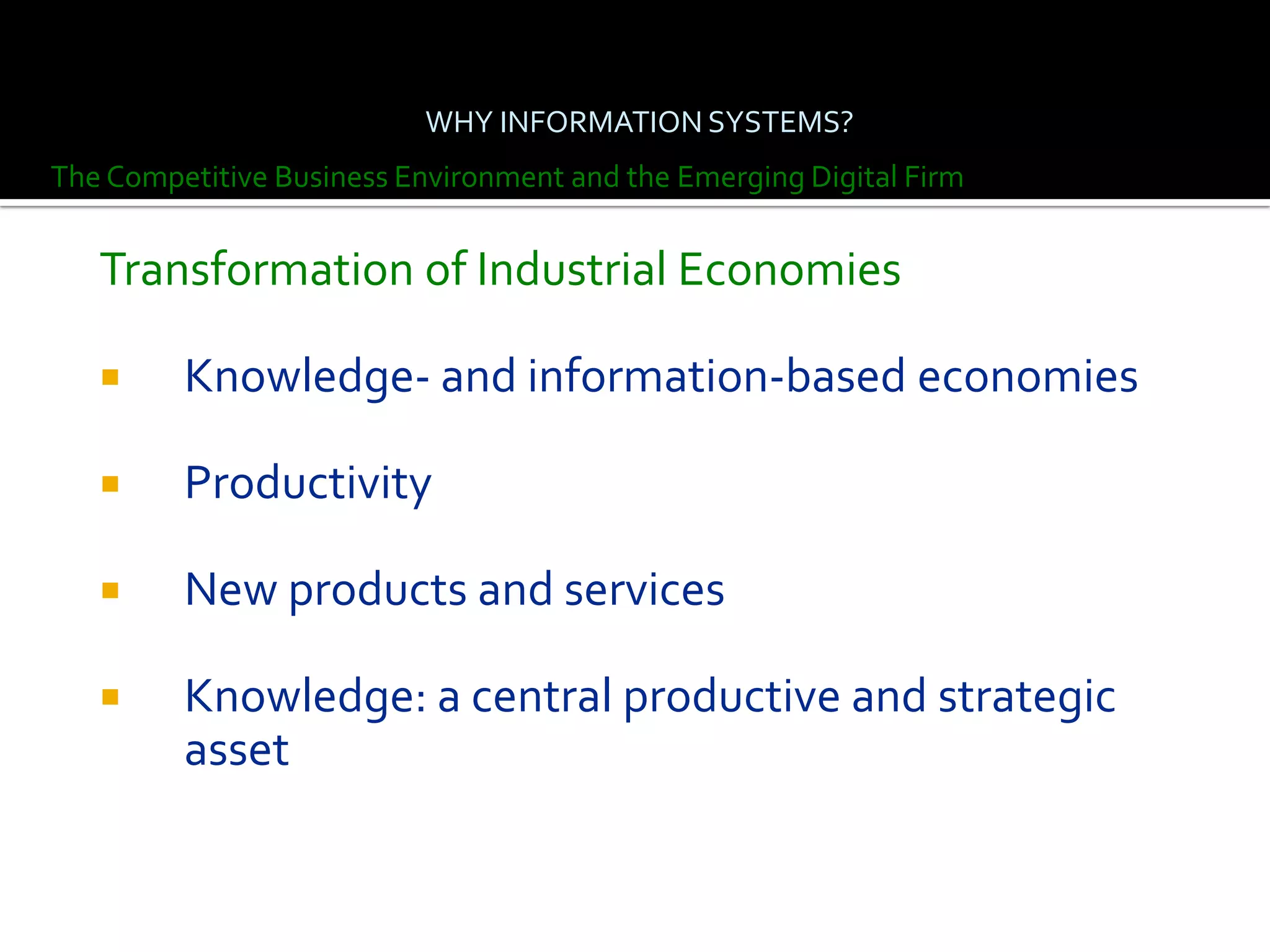 WHY INFORMATION SYSTEMS?
The Competitive Business Environment and the Emerging Digital Firm


   Transformation of Industrial Economies

        Knowledge- and information-based economies

        Productivity

        New products and services

        Knowledge: a central productive and strategic
         asset
 