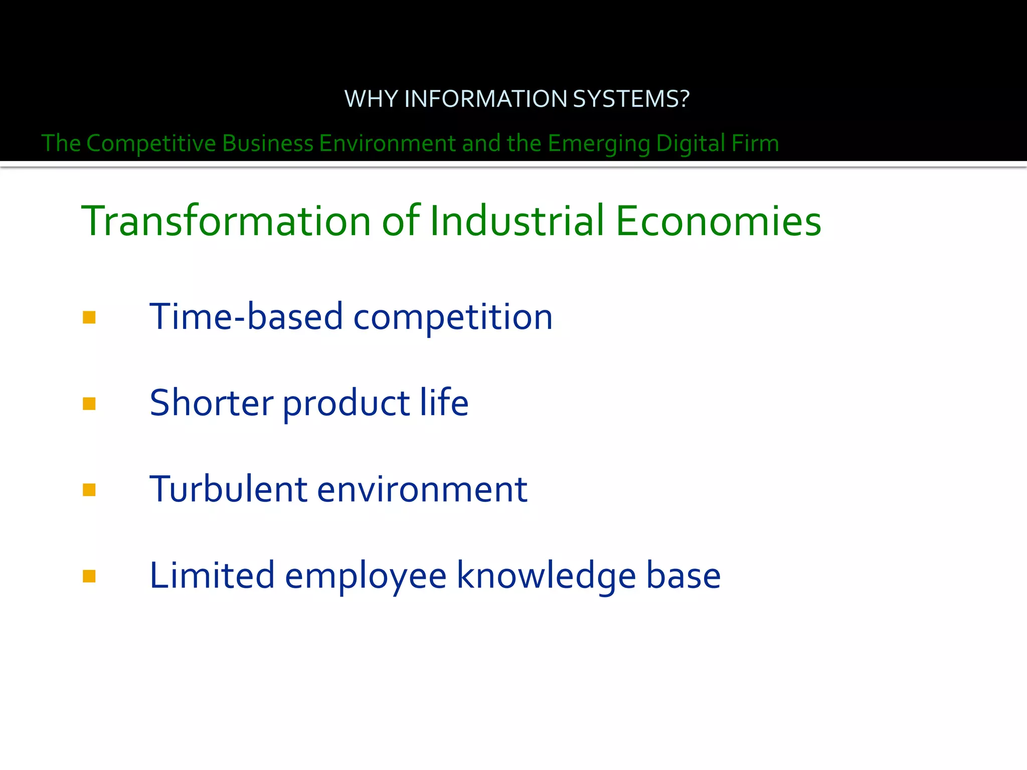 WHY INFORMATION SYSTEMS?
The Competitive Business Environment and the Emerging Digital Firm


   Transformation of Industrial Economies

        Time-based competition

        Shorter product life

        Turbulent environment

        Limited employee knowledge base
 