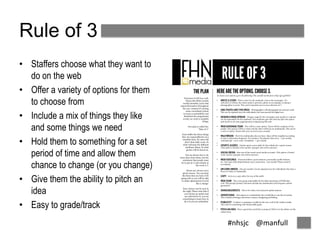 #nhsjc @manfull 
Rule of 3 
• Staffers choose what they want to 
do on the web 
• Offer a variety of options for them 
to choose from 
• Include a mix of things they like 
and some things we need 
• Hold them to something for a set 
period of time and allow them 
chance to change (or you change) 
• Give them the ability to pitch an 
idea 
• Easy to grade/track 
 