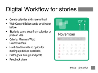 Digital Workflow for stories 
#nhsjc @manfull 
• Create calendar and share with all 
• Web Content Editor sends email week 
before 
• Students can choose from calendar or 
pitch an idea 
• Criteria: Minimum Word 
Count/Sources 
• Hard deadline with no option for 
making up missed deadlines 
• Editor goes through and posts 
• Feedback given 
 