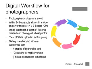 #nhsjc @manfull 
Digital Workflow for 
photographers 
• Photographer photographs event 
• Within 24 hours puts all pics in a folder 
on server titled: 8-17 V B Soccer (CM) 
• Inside that folder a “Best of” folder is 
created and photog picks best photos 
• “Best of” Gets uploaded to Smugmug 
• Gallery is embedded within a 
Wordpress post 
– 4 graphs of searchable text 
– “Click here for mobile version” 
– [Photos] encouraged in headline 
 