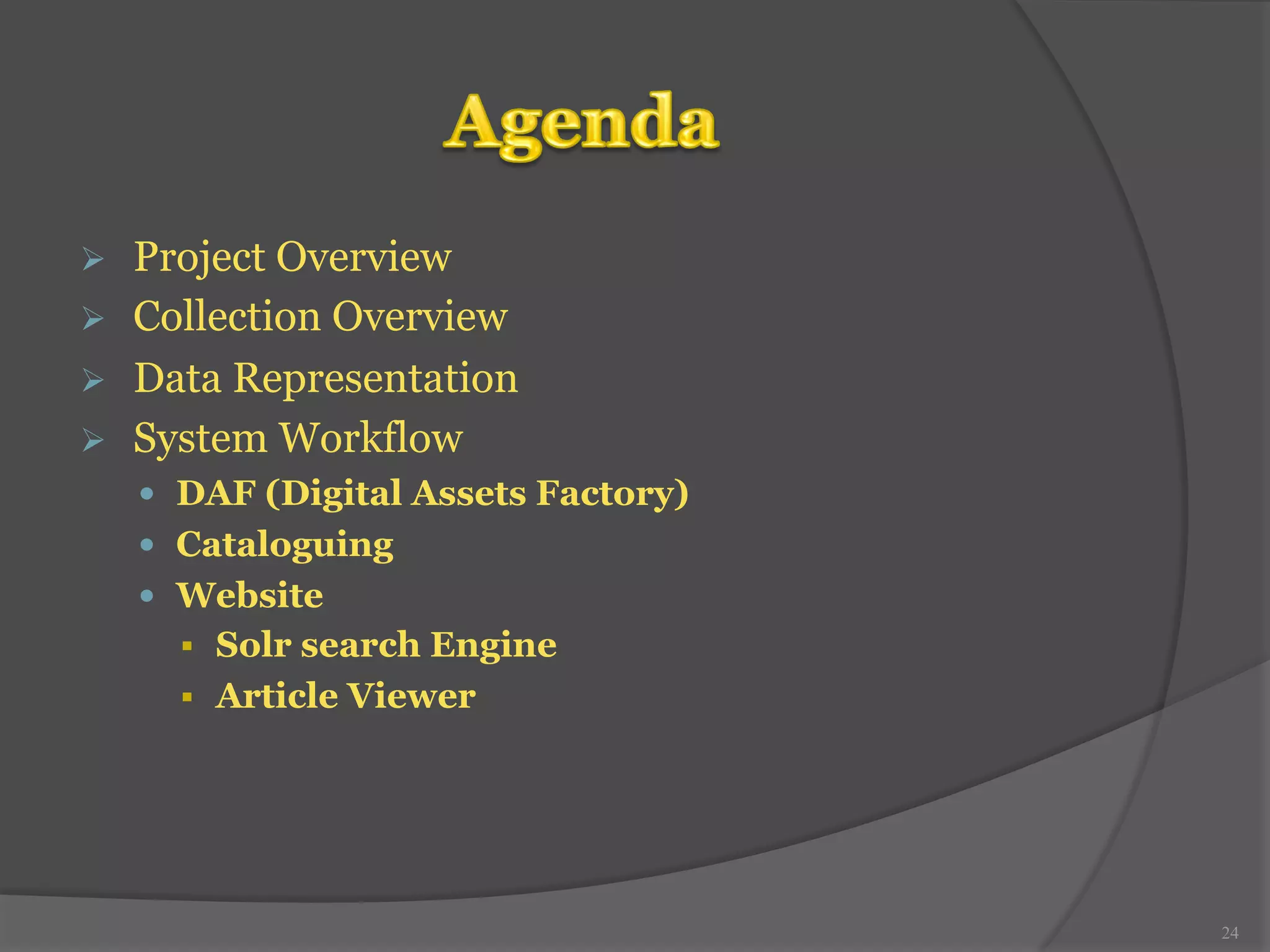 Ø Project Overview 
Ø Collection Overview 
Ø Data Representation 
Ø System Workflow 
— DAF (Digital Assets Factory) 
— Cataloguing 
— Website 
§ Solr search Engine 
§ Article Viewer 
24 
 