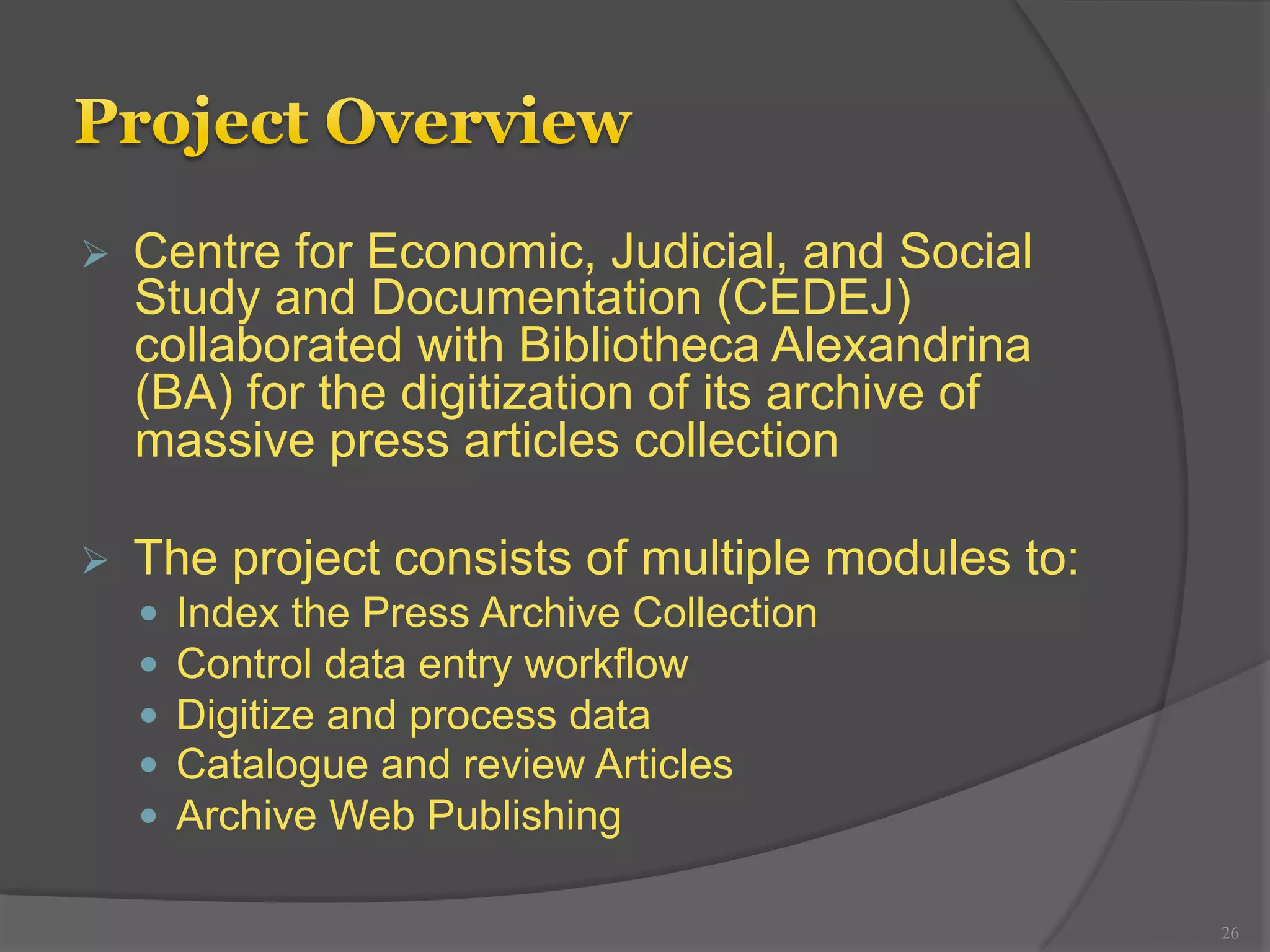 Ø Centre for Economic, Judicial, and Social 
Study and Documentation (CEDEJ) 
collaborated with Bibliotheca Alexandrina 
(BA) for the digitization of its archive of 
massive press articles collection 
Ø The project consists of multiple modules to: 
— Index the Press Archive Collection 
— Control data entry workflow 
— Digitize and process data 
— Catalogue and review Articles 
— Archive Web Publishing 
26 
 
