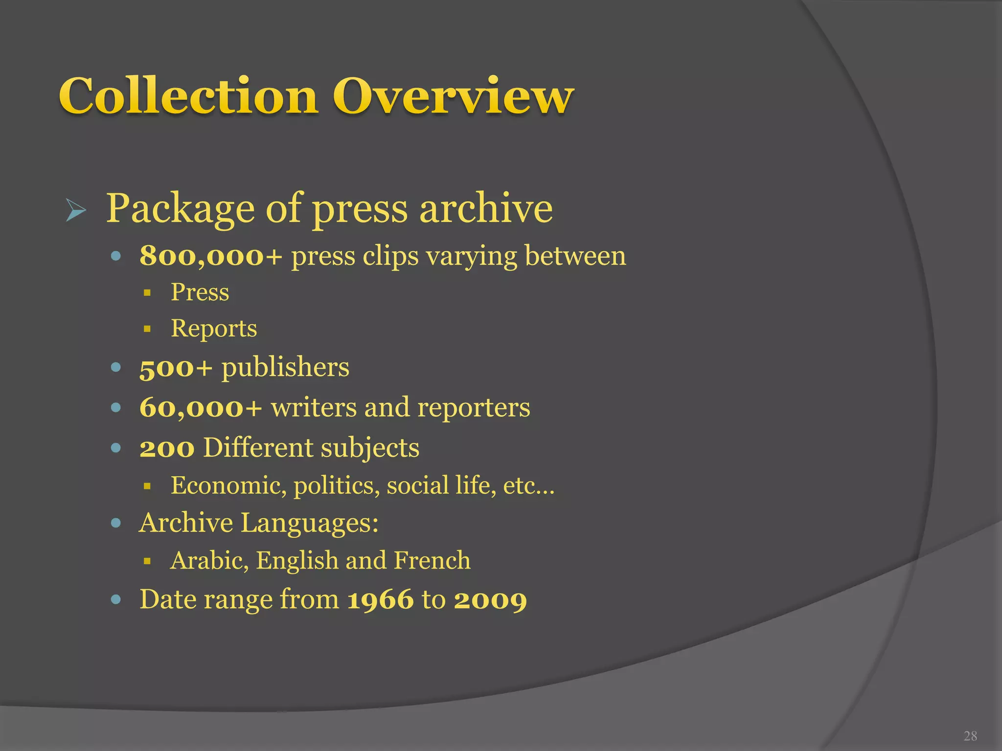 Ø Package of press archive 
— 800,000+ press clips varying between 
§ Press 
§ Reports 
— 500+ publishers 
— 60,000+ writers and reporters 
— 200 Different subjects 
§ Economic, politics, social life, etc… 
— Archive Languages: 
§ Arabic, English and French 
— Date range from 1966 to 2009 
28 
 