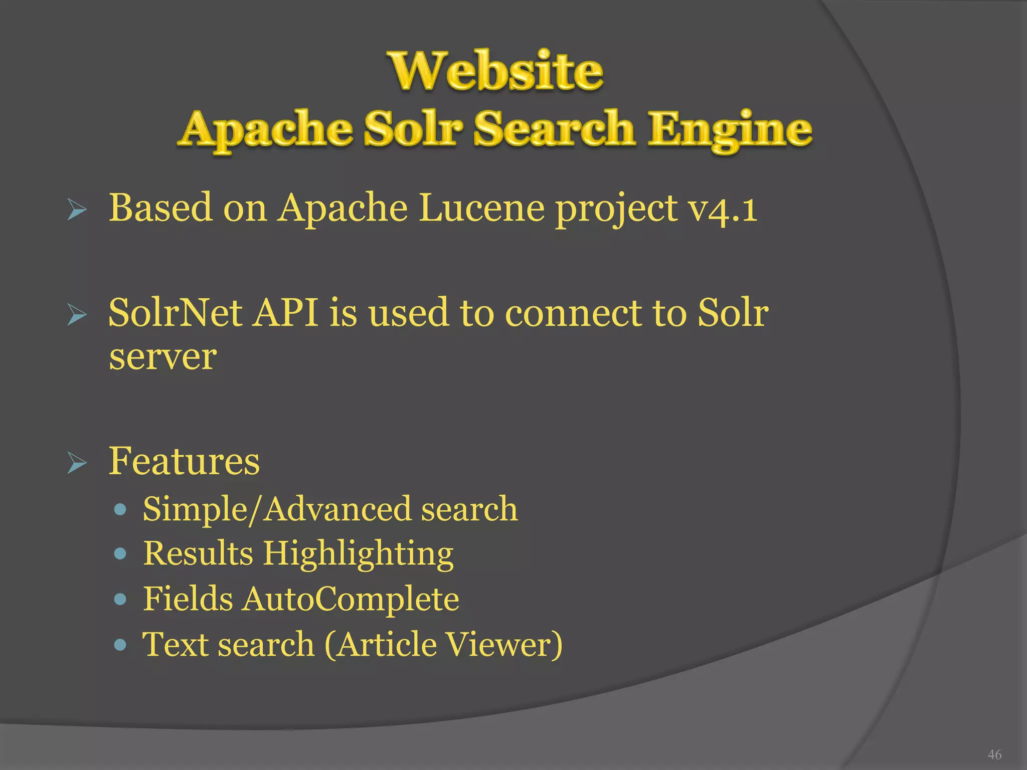 Ø Based on Apache Lucene project v4.1 
Ø SolrNet API is used to connect to Solr 
server 
Ø Features 
— Simple/Advanced search 
— Results Highlighting 
— Fields AutoComplete 
— Text search (Article Viewer) 
46 
 