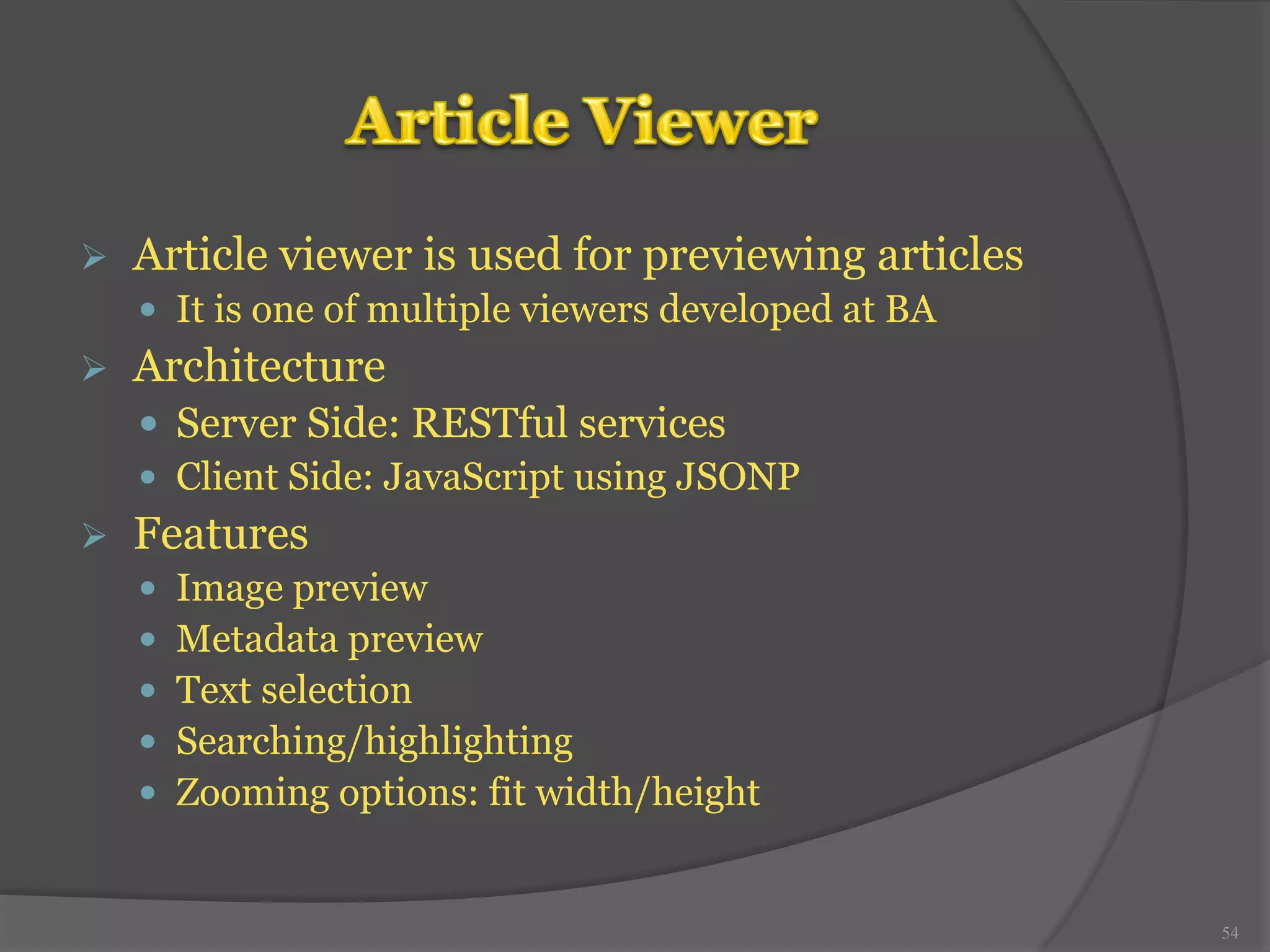 Ø Article viewer is used for previewing articles 
— It is one of multiple viewers developed at BA 
Ø Architecture 
— Server Side: RESTful services 
— Client Side: JavaScript using JSONP 
Ø Features 
— Image preview 
— Metadata preview 
— Text selection 
— Searching/highlighting 
— Zooming options: fit width/height 
54 
 