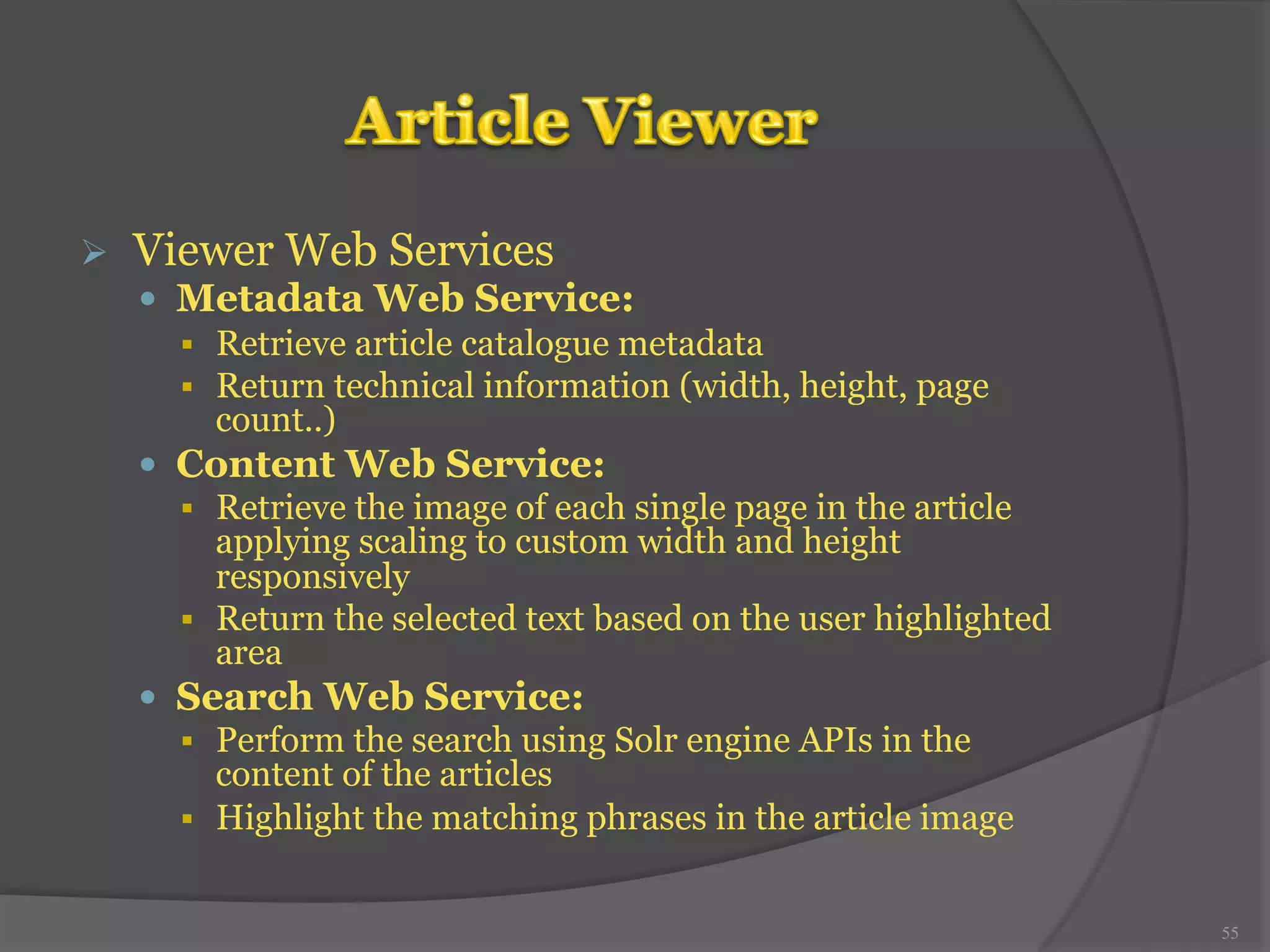 Ø Viewer Web Services 
— Metadata Web Service: 
§ Retrieve article catalogue metadata 
§ Return technical information (width, height, page 
count..) 
— Content Web Service: 
§ Retrieve the image of each single page in the article 
applying scaling to custom width and height 
responsively 
§ Return the selected text based on the user highlighted 
area 
— Search Web Service: 
§ Perform the search using Solr engine APIs in the 
content of the articles 
§ Highlight the matching phrases in the article image 
55 
 