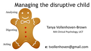 Managing the disruptive child
Analysing
Digesting
Acting
Tanya	Vollenhoven-Brown
MA	Clinical	Psychology,	UCT
e:	tvollenhoven@gmail.com
 