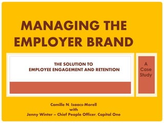 MANAGING THE
EMPLOYER BRAND
THE SOLUTION TO
EMPLOYEE ENGAGEMENT AND RETENTION
Camille N. Isaacs-Morell
with
Jenny Winter – Chief People Officer, Capital One
A
Case
Study
 