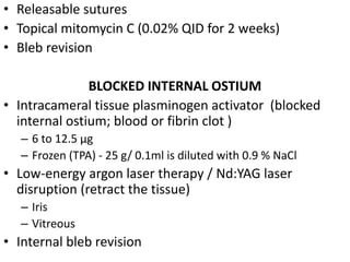 • Releasable sutures
• Topical mitomycin C (0.02% QID for 2 weeks)
• Bleb revision
BLOCKED INTERNAL OSTIUM
• Intracameral tissue plasminogen activator (blocked
internal ostium; blood or fibrin clot )
– 6 to 12.5 µg
– Frozen (TPA) - 25 g/ 0.1ml is diluted with 0.9 % NaCl
• Low-energy argon laser therapy / Nd:YAG laser
disruption (retract the tissue)
– Iris
– Vitreous
• Internal bleb revision
 