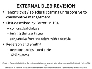 EXTERNAL BLEB REVISION
• Tenon’s cyst / episcleral scarring unresponsive to
conservative management
• First described by Ferrer1 in 1941
– conjunctival dialysis
– incising the scar tissue
– conjunctiva from the sclera with a spatula
• Pederson and Smith2
– needling encapsulated blebs
– 69% success
1.Ferrer H. Conjunctival dialysis in the treatment of glaucoma recurrent after sclerectomy. Am J Ophthalmol. 1941;24:788-
790.
2.Pederson JE, Smith SG. Surgical management of encapsulated filtering blebs. Ophthalmology. 1985;92:955-958.
 