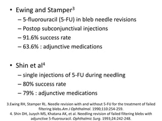 • Ewing and Stamper3
– 5-fluorouracil (5-FU) in bleb needle revisions
– Postop subconjunctival injections
– 91.6% success rate
– 63.6% : adjunctive medications
• Shin et al4
– single injections of 5-FU during needling
– 80% success rate
– 79% : adjunctive medications
3.Ewing RH, Stamper RL. Needle revision with and without 5-FU for the treatment of failed
filtering blebs.Am J Ophthalmol. 1990;110:254-259.
4. Shin DH, Juzych MS, Khatana AK, et al. Needling revision of failed filtering blebs with
adjunctive 5-fluorouracil. Ophthalmic Surg. 1993;24:242-248.
 