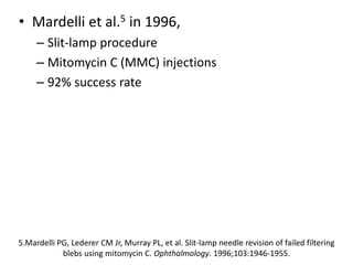 • Mardelli et al.5 in 1996,
– Slit-lamp procedure
– Mitomycin C (MMC) injections
– 92% success rate
5.Mardelli PG, Lederer CM Jr, Murray PL, et al. Slit-lamp needle revision of failed filtering
blebs using mitomycin C. Ophthalmology. 1996;103:1946-1955.
 