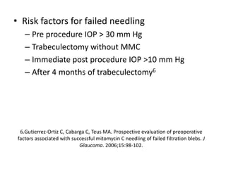 • Risk factors for failed needling
– Pre procedure IOP > 30 mm Hg
– Trabeculectomy without MMC
– Immediate post procedure IOP >10 mm Hg
– After 4 months of trabeculectomy6
6.Gutierrez-Ortiz C, Cabarga C, Teus MA. Prospective evaluation of preoperative
factors associated with successful mitomycin C needling of failed filtration blebs. J
Glaucoma. 2006;15:98-102.
 