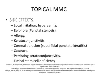 TOPICAL MMC
• SIDE EFFECTS
– Local irritation, hyperaemia,
– Epiphora (Punctal stenosis),
– Allergy,
– Keratoconjunctivitis
– Corneal abrasion (superficial punctate keratitis)
– Cataract,
– Persisting keratoconjunctivitis,
– Limbal stem cell deficiency
Shields CL, Naseripour M, Shields JA. Topical mitomycin C for extensive, recurrent conjunctival-corneal squamous cell carcinoma. Am J
Ophthalmol 2002;133:601–6.
Fucht-Pery J, Rozenman Y. Mitomycin C therapy for corneal intraepithelial neoplasia. Am J Ophthalmol1994;117:164–8.
Song JS, Kim JH, Yang M, et al. Mitomycin-C concentration in cornea and aqueous humor and apoptosis in the stroma after mitomycin-C
application. Cornea 2007;26:461–
 