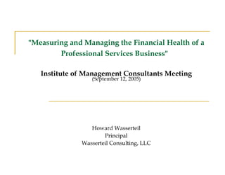 &quot;Measuring and Managing the Financial Health of a Professional Services Business&quot;     Institute of Management Consultants Meeting ( September 12, 2005)   Howard Wasserteil Principal Wasserteil Consulting, LLC 