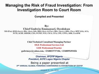 Managing the Risk of Fraud Investigation: From
Investigation Room to Court Room
Compiled and Presented
Chief Technical Consultant/Managing Partner
OGE Professional Services Ltd
GOE Professional Practice
godwinoye@yahoo.com, +2348033737184, +2348095491026
Chairman, IIFCFIP Nigeria
President, ACFE Lagos Nigeria Chapter
Being a paper presented at
3RD ANNUAL GLOBAL FORENSIC CONFERENCE & EXHIBITION OF IICFIP
•August 9 – 11, 2016
By:
Chief Godwin Emmanuel, Oyedokun
ND (Fin), HND (Acct.), BSc. (Acct. Ed), MBA (Acct. & Fin.), MSc. (Acct.), (MSc. Fin.), MTP (SA), ACA,
FCTI, ACIB, AMNIM, CNA, FCFIP, FCE, CICA, CFA, CFE, CPFA, ABR, CertIFR
 