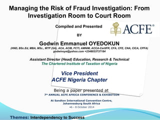 Managing the Risk of Fraud Investigation: From
Investigation Room to Court Room
Compiled and Presented
BY
Godwin Emmanuel OYEDOKUN
(HND, BSc.Ed, MBA, MSc., MTP (SA), ACA, ACIB, FCTI, AMNIM, ACCA-CertIFR, CFA, CFE, CNA, CICA, CPFA)
godwinoye@yahoo.com +2348033737184
Assistant Director (Head) Education, Research & Technical
The Chartered Institute of Taxation of Nigeria
Vice President
ACFE Nigeria Chapter
Being a paper presented at
7th
ANNUAL ACFE AFRICA CONFERENCE & EXHIBITION
At Sandton International Convention Centre,
Johannesburg South Africa
•6 - 8 October 2014
Themes: Interdependency to Success
 