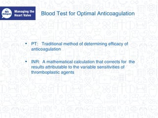Blood Test for Optimal Anticoagulation
• PT: Traditional method of determining efficacy of
anticoagulation
• INR: A mathematical calculation that corrects for the
results attributable to the variable sensitivities of
thromboplastic agents
 