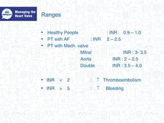 Ranges
• Healthy People : INR 0.9 – 1.0
• PT with AF : INR 2 – 2.5
• PT with Mech. valve
Mitral INR : 3- 3.5
Aorta INR : 2 – 2.5
Double INR : 3.5 – 4.0
• INR < 2 : ↑ Thromboembolism
• INR > 5 : ↑ Bleeding
 
