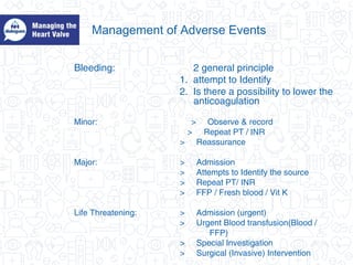 Management of Adverse Events
Bleeding: 2 general principle
1. attempt to Identify
2. Is there a possibility to lower the
anticoagulation
Minor: > Observe & record
> Repeat PT / INR
> Reassurance
Major: > Admission
> Attempts to Identify the source
> Repeat PT/ INR
> FFP / Fresh blood / Vit K
Life Threatening: > Admission (urgent)
> Urgent Blood transfusion(Blood /
FFP)
> Special Investigation
> Surgical (Invasive) Intervention
 