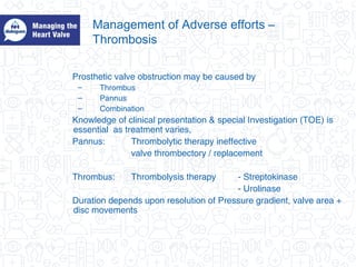 Management of Adverse efforts –
Thrombosis
Prosthetic valve obstruction may be caused by
– Thrombus
– Pannus
– Combination
Knowledge of clinical presentation & special Investigation (TOE) is
essential as treatment varies,
Pannus: Thrombolytic therapy ineffective
valve thrombectory / replacement
Thrombus: Thrombolysis therapy - Streptokinase
- Urolinase
Duration depends upon resolution of Pressure gradient, valve area +
disc movements
 