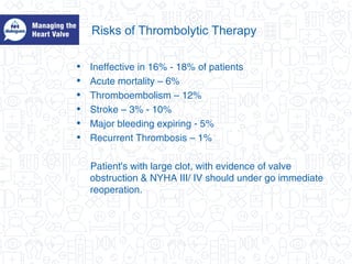 Risks of Thrombolytic Therapy
• Ineffective in 16% - 18% of patients
• Acute mortality – 6%
• Thromboembolism – 12%
• Stroke – 3% - 10%
• Major bleeding expiring - 5%
• Recurrent Thrombosis – 1%
Patient's with large clot, with evidence of valve
obstruction & NYHA III/ IV should under go immediate
reoperation.
 