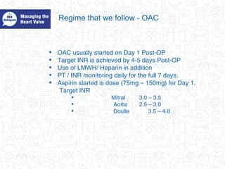 Regime that we follow - OAC
• OAC usually started on Day 1 Post-OP
• Target INR is achieved by 4-5 days Post-OP
• Use of LMWH/ Heparin in addition
• PT / INR monitoring daily for the full 7 days.
• Aspirin started is dose (75mg – 150mg) for Day 1.
Target INR
• Mitral 3.0 – 3.5
• Aorta 2.5 – 3.0
• Doulle 3.5 – 4.0
 