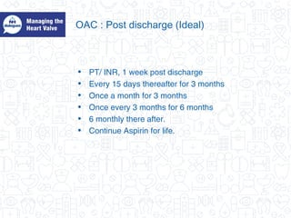 OAC : Post discharge (Ideal)
• PT/ INR, 1 week post discharge
• Every 15 days thereafter for 3 months
• Once a month for 3 months
• Once every 3 months for 6 months
• 6 monthly there after.
• Continue Aspirin for life.
 