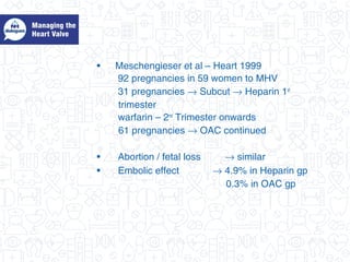 • Meschengieser et al – Heart 1999
92 pregnancies in 59 women to MHV
31 pregnancies → Subcut → Heparin 1st
trimester
warfarin – 2nd
Trimester onwards
61 pregnancies → OAC continued
• Abortion / fetal loss → similar
• Embolic effect → 4.9% in Heparin gp
0.3% in OAC gp
 