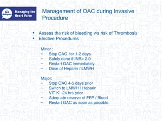 Management of OAC during Invasive
Procedure
• Assess the risk of bleeding v/s risk of Thrombosis
• Elective Procedures
Minor :
– Stop OAC for 1-2 days
– Safely done if INR< 2.0
– Restart OAC immediately.
– Dose of Heparin / LMWH
Major:
– Stop OAC 4-5 days prior
– Switch to LMWH / Heparin
– VIT K 24 hrs prior
– Adequate reserve of FFP / Blood
– Restart OAC as soon as possible.
 