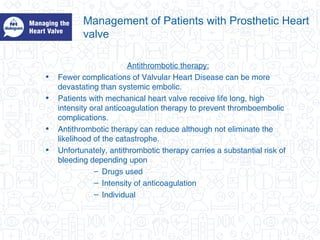 Management of Patients with Prosthetic Heart
valve
Antithrombotic therapy:
• Fewer complications of Valvular Heart Disease can be more
devastating than systemic embolic.
• Patients with mechanical heart valve receive life long, high
intensity oral anticoagulation therapy to prevent thromboembolic
complications.
• Antithrombotic therapy can reduce although not eliminate the
likelihood of the catastrophe.
• Unfortunately, antithrombotic therapy carries a substantial risk of
bleeding depending upon
– Drugs used
– Intensity of anticoagulation
– Individual
 