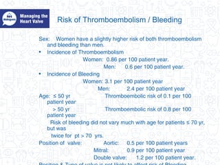 Risk of Thromboembolism / Bleeding
Sex: Women have a slightly higher risk of both thromboembolism
and bleeding than men.
• Incidence of Thromboembolism
Women: 0.86 per 100 patient year.
Men: 0.6 per 100 patient year.
• Incidence of Bleeding
Women: 3.1 per 100 patient year
Men: 2.4 per 100 patient year
Age: 50 yr≤ Thromboembolic risk of 0.1 per 100
patient year
> 50 yr Thromboembolic risk of 0.8 per 100
patient year
Risk of bleeding did not vary much with age for patients 70 yr,≤
but was
twice for pt > 70 yrs.
Position of valve: Aortic: 0.5 per 100 patient years
Mitral: 0.9 per 100 patient year
Double valve: 1.2 per 100 patient year.
 