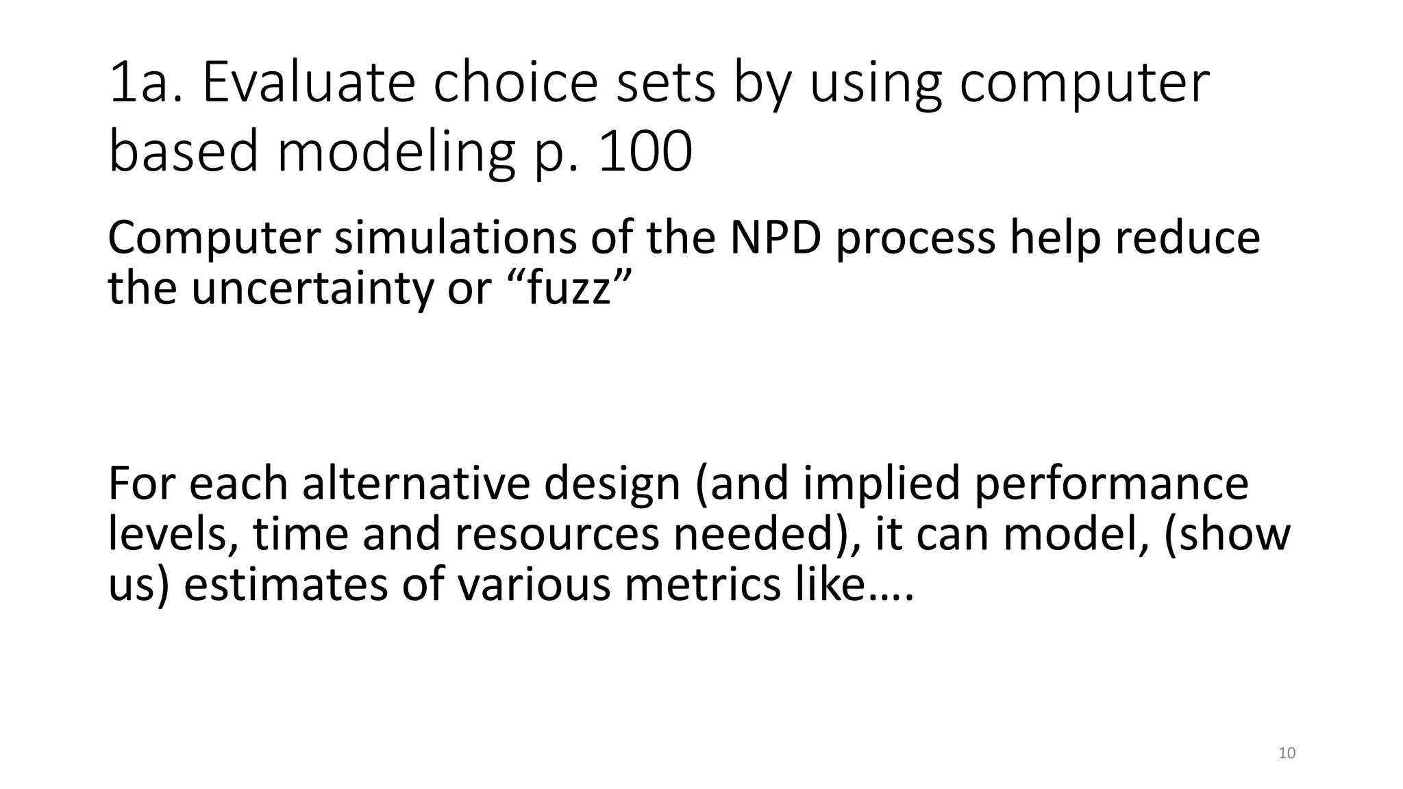 1a. Evaluate choice sets by using computer
based modeling p. 100
Computer simulations of the NPD process help reduce
the uncertainty or “fuzz”
For each alternative design (and implied performance
levels, time and resources needed), it can model, (show
us) estimates of various metrics like….
10
 
