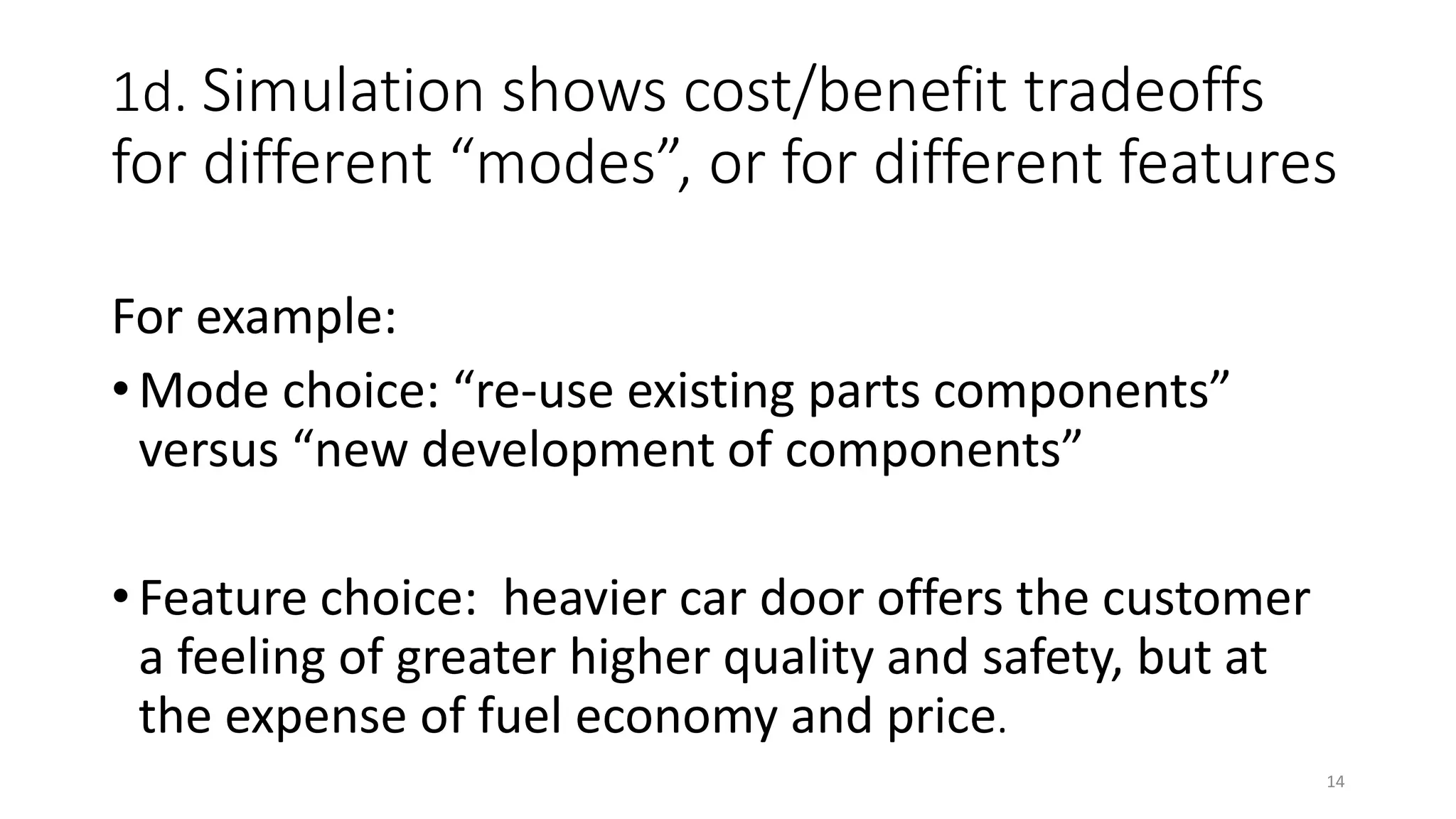 1d. Simulation shows cost/benefit tradeoffs
for different “modes”, or for different features
For example:
• Mode choice: “re-use existing parts components”
versus “new development of components”
• Feature choice: heavier car door offers the customer
a feeling of greater higher quality and safety, but at
the expense of fuel economy and price.
14
 