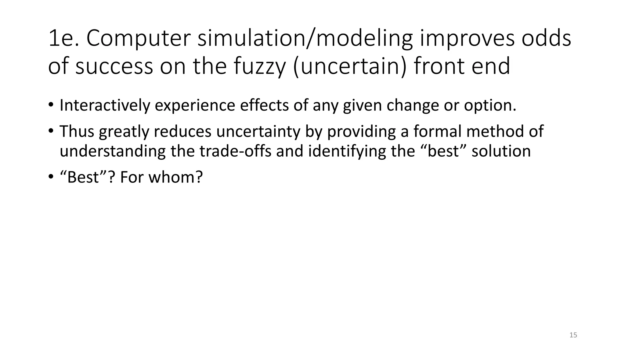 1e. Computer simulation/modeling improves odds
of success on the fuzzy (uncertain) front end
• Interactively experience effects of any given change or option.
• Thus greatly reduces uncertainty by providing a formal method of
understanding the trade-offs and identifying the “best” solution
• “Best”? For whom?
15
 