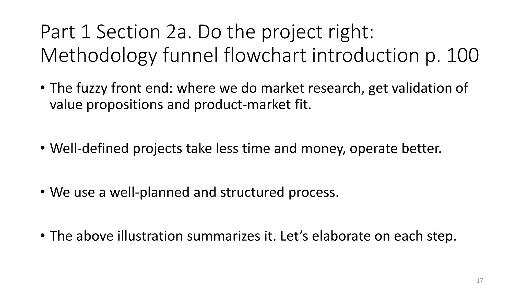 Part 1 Section 2a. Do the project right:
Methodology funnel flowchart introduction p. 100
• The fuzzy front end: where we do market research, get validation of
value propositions and product-market fit.
• Well-defined projects take less time and money, operate better.
• We use a well-planned and structured process.
• The above illustration summarizes it. Let’s elaborate on each step.
17
 