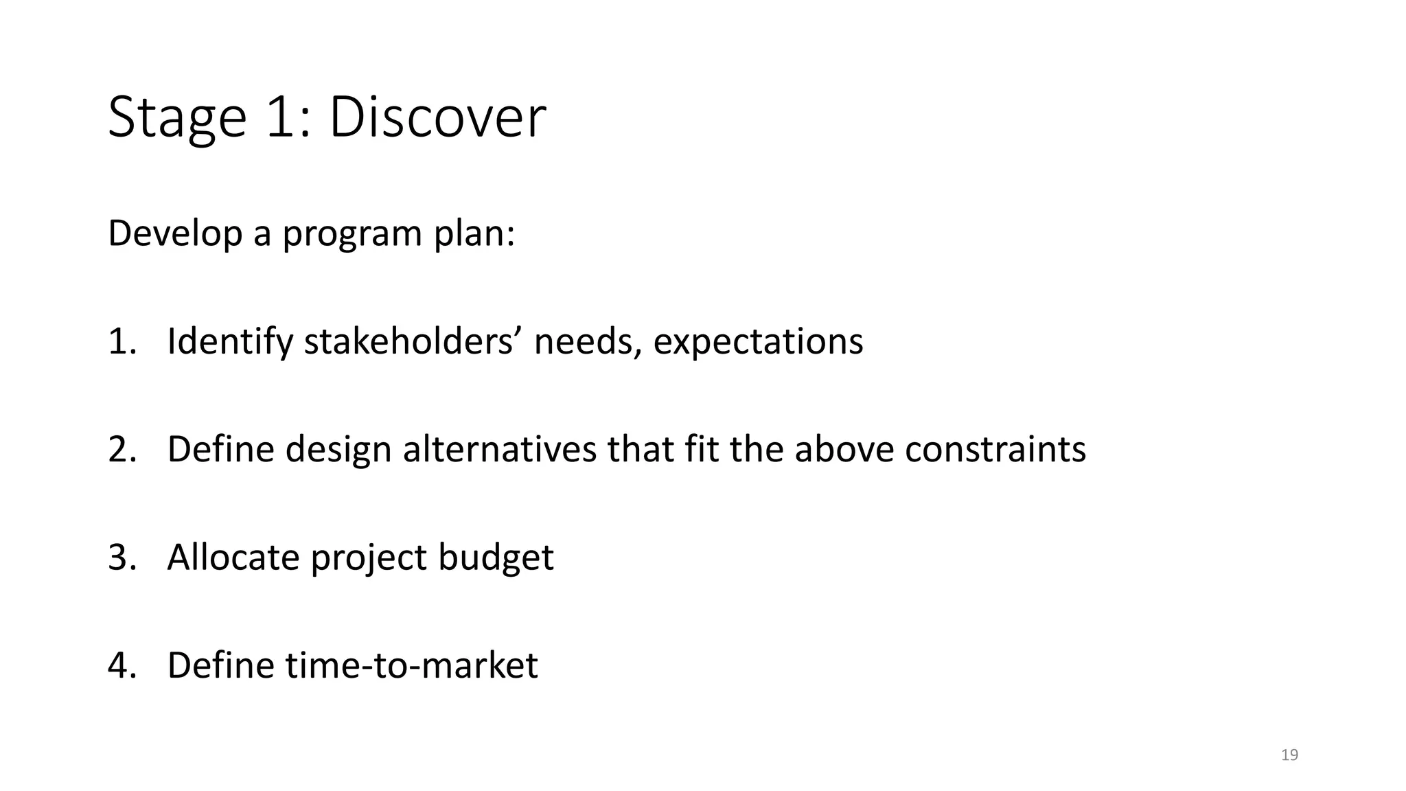 Stage 1: Discover
Develop a program plan:
1. Identify stakeholders’ needs, expectations
2. Define design alternatives that fit the above constraints
3. Allocate project budget
4. Define time-to-market
19
 