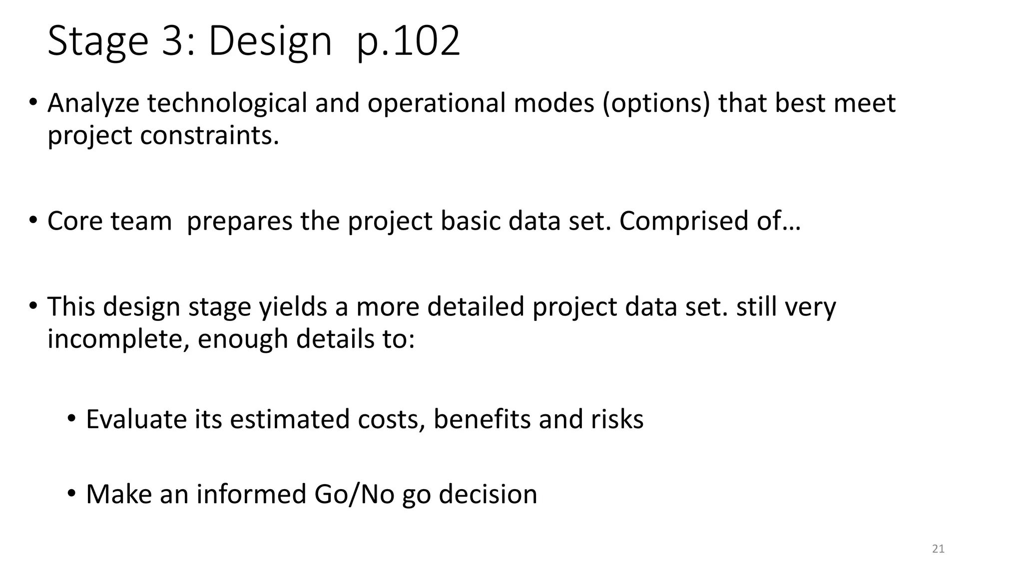Stage 3: Design p.102
• Analyze technological and operational modes (options) that best meet
project constraints.
• Core team prepares the project basic data set. Comprised of…
• This design stage yields a more detailed project data set. still very
incomplete, enough details to:
• Evaluate its estimated costs, benefits and risks
• Make an informed Go/No go decision
21
 