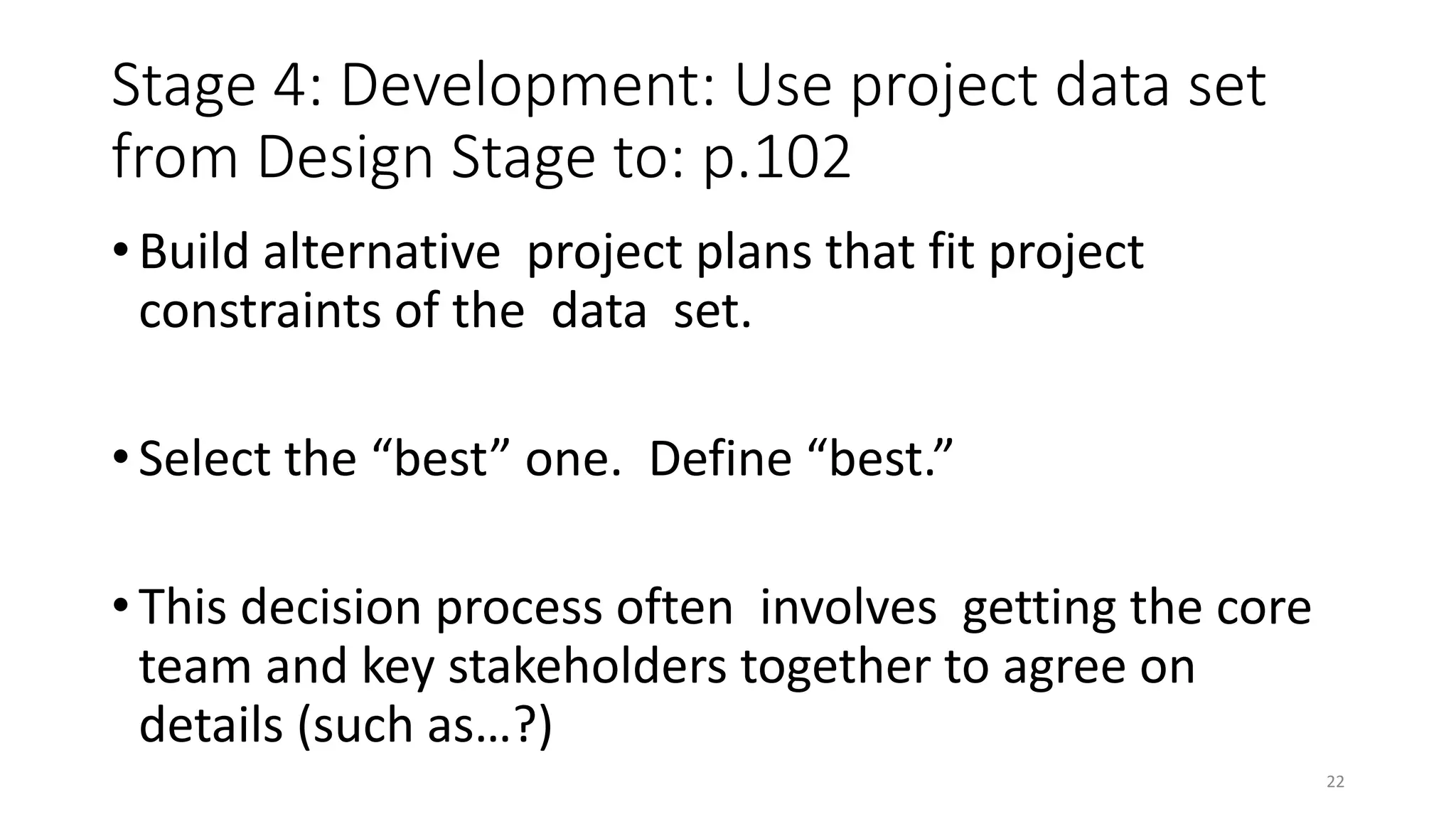 Stage 4: Development: Use project data set
from Design Stage to: p.102
• Build alternative project plans that fit project
constraints of the data set.
• Select the “best” one. Define “best.”
• This decision process often involves getting the core
team and key stakeholders together to agree on
details (such as…?)
22
 