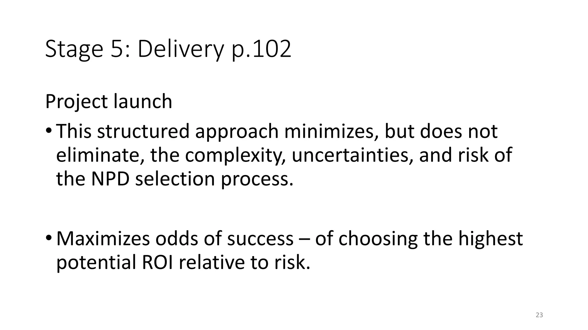 Stage 5: Delivery p.102
Project launch
• This structured approach minimizes, but does not
eliminate, the complexity, uncertainties, and risk of
the NPD selection process.
• Maximizes odds of success – of choosing the highest
potential ROI relative to risk.
23
 