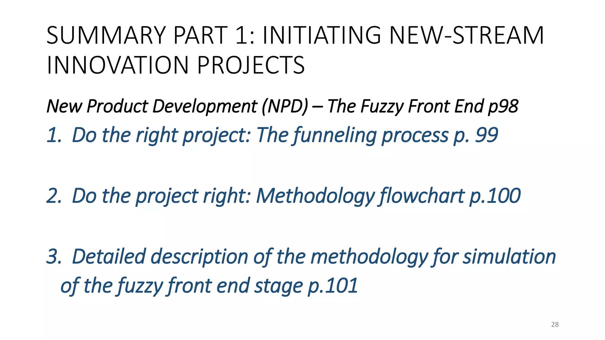 SUMMARY PART 1: INITIATING NEW-STREAM
INNOVATION PROJECTS
New Product Development (NPD) – The Fuzzy Front End p98
1. Do the right project: The funneling process p. 99
2. Do the project right: Methodology flowchart p.100
3. Detailed description of the methodology for simulation
of the fuzzy front end stage p.101
28
 